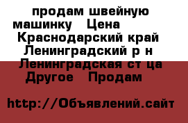 продам швейную машинку › Цена ­ 3 500 - Краснодарский край, Ленинградский р-н, Ленинградская ст-ца Другое » Продам   